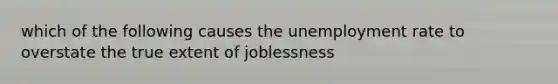 which of the following causes the unemployment rate to overstate the true extent of joblessness