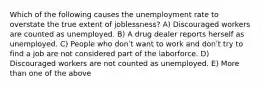 Which of the following causes the unemployment rate to overstate the true extent of joblessness? A) Discouraged workers are counted as unemployed. B) A drug dealer reports herself as unemployed. C) People who donʹt want to work and donʹt try to find a job are not considered part of the laborforce. D) Discouraged workers are not counted as unemployed. E) More than one of the above