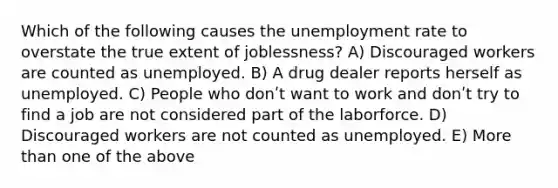 Which of the following causes the unemployment rate to overstate the true extent of joblessness? A) Discouraged workers are counted as unemployed. B) A drug dealer reports herself as unemployed. C) People who donʹt want to work and donʹt try to find a job are not considered part of the laborforce. D) Discouraged workers are not counted as unemployed. E) More than one of the above