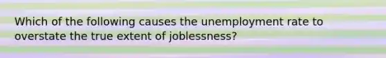 Which of the following causes the <a href='https://www.questionai.com/knowledge/kh7PJ5HsOk-unemployment-rate' class='anchor-knowledge'>unemployment rate</a> to overstate the true extent of joblessness?