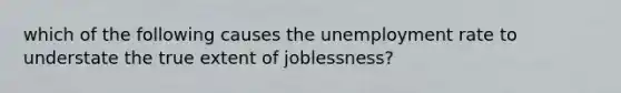 which of the following causes the unemployment rate to understate the true extent of joblessness?