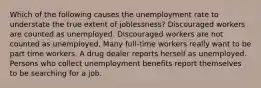 Which of the following causes the unemployment rate to understate the true extent of joblessness? Discouraged workers are counted as unemployed. Discouraged workers are not counted as unemployed. Many full-time workers really want to be part time workers. A drug dealer reports herself as unemployed. Persons who collect unemployment benefits report themselves to be searching for a job.