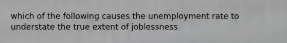 which of the following causes the unemployment rate to understate the true extent of joblessness