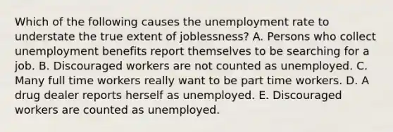 Which of the following causes the unemployment rate to understate the true extent of joblessness? A. Persons who collect unemployment benefits report themselves to be searching for a job. B. Discouraged workers are not counted as unemployed. C. Many full time workers really want to be part time workers. D. A drug dealer reports herself as unemployed. E. Discouraged workers are counted as unemployed.