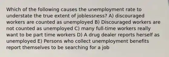 Which of the following causes the unemployment rate to understate the true extent of joblessness? A) discouraged workers are counted as unemployed B) Discouraged workers are not counted as unemployed C) many full-time workers really want to be part time workers D) A drug dealer reports herself as unemployed E) Persons who collect unemployment benefits report themselves to be searching for a job