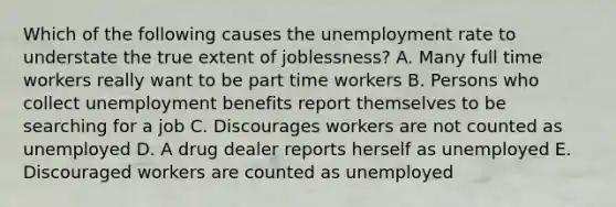 Which of the following causes the unemployment rate to understate the true extent of joblessness? A. Many full time workers really want to be part time workers B. Persons who collect unemployment benefits report themselves to be searching for a job C. Discourages workers are not counted as unemployed D. A drug dealer reports herself as unemployed E. Discouraged workers are counted as unemployed