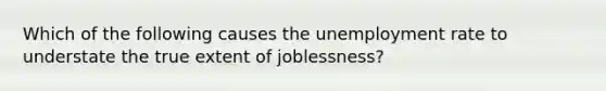 Which of the following causes the unemployment rate to understate the true extent of joblessness?