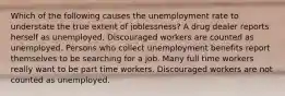 Which of the following causes the unemployment rate to understate the true extent of joblessness? A drug dealer reports herself as unemployed. Discouraged workers are counted as unemployed. Persons who collect unemployment benefits report themselves to be searching for a job. Many full time workers really want to be part time workers. Discouraged workers are not counted as unemployed.