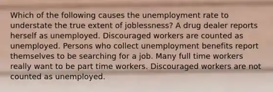 Which of the following causes the unemployment rate to understate the true extent of joblessness? A drug dealer reports herself as unemployed. Discouraged workers are counted as unemployed. Persons who collect unemployment benefits report themselves to be searching for a job. Many full time workers really want to be part time workers. Discouraged workers are not counted as unemployed.