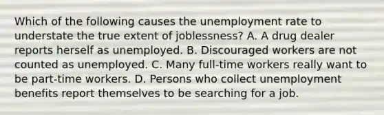 Which of the following causes the <a href='https://www.questionai.com/knowledge/kh7PJ5HsOk-unemployment-rate' class='anchor-knowledge'>unemployment rate</a> to understate the true extent of​ joblessness? A. A drug dealer reports herself as unemployed. B. Discouraged workers are not counted as unemployed. C. Many​ full-time workers really want to be​ part-time workers. D. Persons who collect unemployment benefits report themselves to be searching for a job.