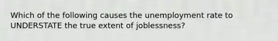 Which of the following causes the unemployment rate to UNDERSTATE the true extent of joblessness?