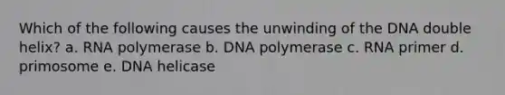 Which of the following causes the unwinding of the DNA double helix? a. RNA polymerase b. DNA polymerase c. RNA primer d. primosome e. DNA helicase