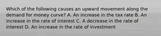 Which of the following causes an upward movement along the demand for money curve? A. An increase in the tax rate B. An increase in the rate of interest C. A decrease in the rate of interest D. An increase in the rate of investment