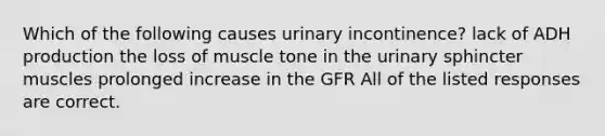 Which of the following causes urinary incontinence? lack of ADH production the loss of muscle tone in the urinary sphincter muscles prolonged increase in the GFR All of the listed responses are correct.