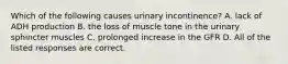 Which of the following causes urinary incontinence? A. lack of ADH production B. the loss of muscle tone in the urinary sphincter muscles C. prolonged increase in the GFR D. All of the listed responses are correct.