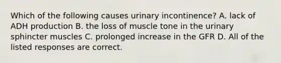 Which of the following causes urinary incontinence? A. lack of ADH production B. the loss of muscle tone in the urinary sphincter muscles C. prolonged increase in the GFR D. All of the listed responses are correct.