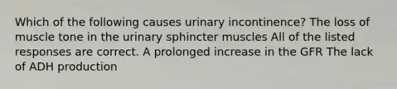 Which of the following causes urinary incontinence? The loss of muscle tone in the urinary sphincter muscles All of the listed responses are correct. A prolonged increase in the GFR The lack of ADH production