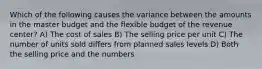 Which of the following causes the variance between the amounts in the master budget and the flexible budget of the revenue center? A) The cost of sales B) The selling price per unit C) The number of units sold differs from planned sales levels D) Both the selling price and the numbers