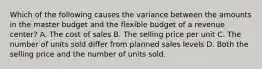 Which of the following causes the variance between the amounts in the master budget and the flexible budget of a revenue center? A. The cost of sales B. The selling price per unit C. The number of units sold differ from planned sales levels D. Both the selling price and the number of units sold.