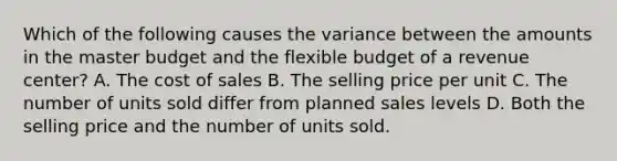 Which of the following causes the variance between the amounts in the master budget and the flexible budget of a revenue center? A. The cost of sales B. The selling price per unit C. The number of units sold differ from planned sales levels D. Both the selling price and the number of units sold.