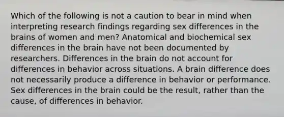 Which of the following is not a caution to bear in mind when interpreting research findings regarding sex differences in the brains of women and men? Anatomical and biochemical sex differences in the brain have not been documented by researchers. Differences in the brain do not account for differences in behavior across situations. A brain difference does not necessarily produce a difference in behavior or performance. Sex differences in the brain could be the result, rather than the cause, of differences in behavior.