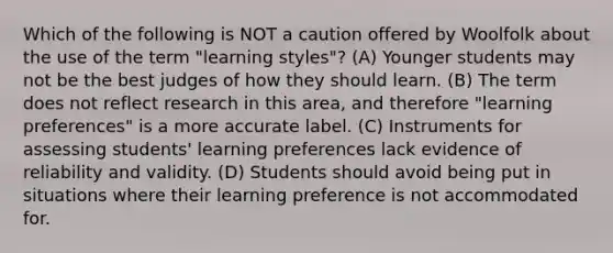 Which of the following is NOT a caution offered by Woolfolk about the use of the term "learning styles"? (A) Younger students may not be the best judges of how they should learn. (B) The term does not reflect research in this area, and therefore "learning preferences" is a more accurate label. (C) Instruments for assessing students' learning preferences lack evidence of reliability and validity. (D) Students should avoid being put in situations where their learning preference is not accommodated for.