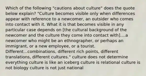 Which of the following "cautions about culture" does the quote below explain? "Culture becomes visible only when differences appear with reference to a newcomer, an outsider who comes into contact with it. What it is that becomes visible in any particular case depends on [the cultural background of the newcomer and the culture they come into contact with]....a newcomer who might be an ethnographer, or perhaps an immigrant, or a new employee, or a tourist. Different...combinations, different rich points, different translations, different cultures." culture does not determine everything culture is like an iceberg culture is relational culture is not biology culture is not just national