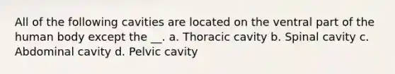 All of the following cavities are located on the ventral part of the human body except the __. a. Thoracic cavity b. Spinal cavity c. Abdominal cavity d. Pelvic cavity