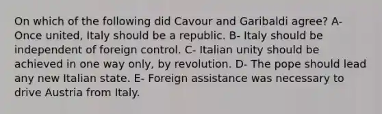 On which of the following did Cavour and Garibaldi agree? A- Once united, Italy should be a republic. B- Italy should be independent of foreign control. C- Italian unity should be achieved in one way only, by revolution. D- The pope should lead any new Italian state. E- Foreign assistance was necessary to drive Austria from Italy.