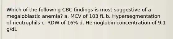 Which of the following CBC findings is most suggestive of a megaloblastic anemia? a. MCV of 103 fL b. Hypersegmentation of neutrophils c. RDW of 16% d. Hemoglobin concentration of 9.1 g/dL