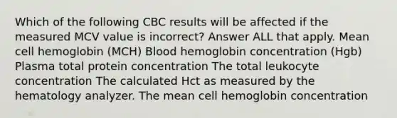 Which of the following CBC results will be affected if the measured MCV value is incorrect? Answer ALL that apply. Mean cell hemoglobin (MCH) Blood hemoglobin concentration (Hgb) Plasma total protein concentration The total leukocyte concentration The calculated Hct as measured by the hematology analyzer. The mean cell hemoglobin concentration