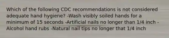 Which of the following CDC recommendations is not considered adequate hand hygiene? -Wash visibly soiled hands for a minimum of 15 seconds -Artificial nails no longer than 1/4 inch -Alcohol hand rubs -Natural nail tips no longer that 1/4 inch