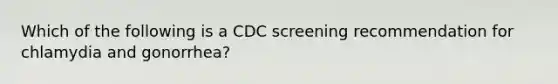 Which of the following is a CDC screening recommendation for chlamydia and gonorrhea?