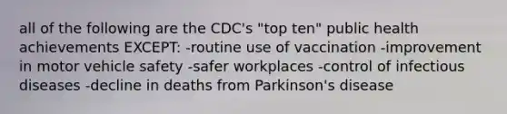 all of the following are the CDC's "top ten" public health achievements EXCEPT: -routine use of vaccination -improvement in motor vehicle safety -safer workplaces -control of infectious diseases -decline in deaths from Parkinson's disease