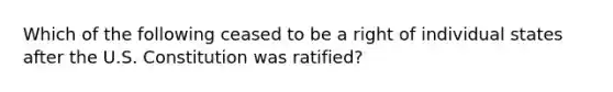 Which of the following ceased to be a right of individual states after the U.S. Constitution was ratified?