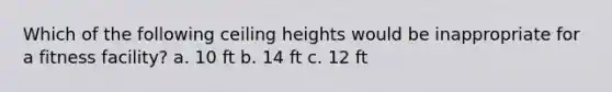 Which of the following ceiling heights would be inappropriate for a fitness facility? a. 10 ft b. 14 ft c. 12 ft