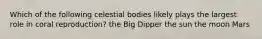 Which of the following celestial bodies likely plays the largest role in coral reproduction? the Big Dipper the sun the moon Mars