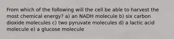 From which of the following will the cell be able to harvest the most chemical energy? a) an NADH molecule b) six carbon dioxide molecules c) two pyruvate molecules d) a lactic acid molecule e) a glucose molecule