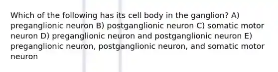 Which of the following has its cell body in the ganglion? A) preganglionic neuron B) postganglionic neuron C) somatic motor neuron D) preganglionic neuron and postganglionic neuron E) preganglionic neuron, postganglionic neuron, and somatic motor neuron