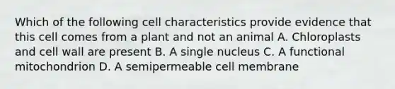 Which of the following cell characteristics provide evidence that this cell comes from a plant and not an animal A. Chloroplasts and cell wall are present B. A single nucleus C. A functional mitochondrion D. A semipermeable cell membrane