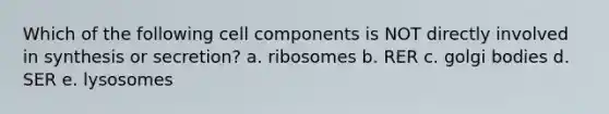 Which of the following cell components is NOT directly involved in synthesis or secretion? a. ribosomes b. RER c. golgi bodies d. SER e. lysosomes