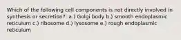 Which of the following cell components is not directly involved in synthesis or secretion?: a.) Golgi body b.) smooth endoplasmic reticulum c.) ribosome d.) lysosome e.) rough endoplasmic reticulum