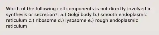 Which of the following cell components is not directly involved in synthesis or secretion?: a.) Golgi body b.) smooth endoplasmic reticulum c.) ribosome d.) lysosome e.) rough endoplasmic reticulum