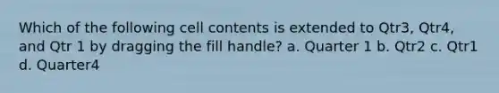 Which of the following cell contents is extended to Qtr3, Qtr4, and Qtr 1 by dragging the fill handle? a. Quarter 1 b. Qtr2 c. Qtr1 d. Quarter4