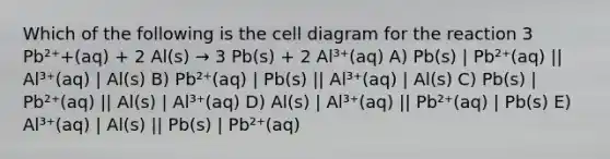 Which of the following is the cell diagram for the reaction 3 Pb²⁺+(aq) + 2 Al(s) → 3 Pb(s) + 2 Al³⁺(aq) A) Pb(s) | Pb²⁺(aq) || Al³⁺(aq) | Al(s) B) Pb²⁺(aq) | Pb(s) || Al³⁺(aq) | Al(s) C) Pb(s) | Pb²⁺(aq) || Al(s) | Al³⁺(aq) D) Al(s) | Al³⁺(aq) || Pb²⁺(aq) | Pb(s) E) Al³⁺(aq) | Al(s) || Pb(s) | Pb²⁺(aq)