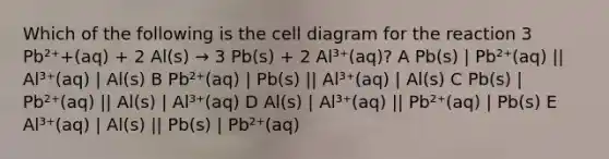 Which of the following is the cell diagram for the reaction 3 Pb²⁺+(aq) + 2 Al(s) → 3 Pb(s) + 2 Al³⁺(aq)? A Pb(s) | Pb²⁺(aq) || Al³⁺(aq) | Al(s) B Pb²⁺(aq) | Pb(s) || Al³⁺(aq) | Al(s) C Pb(s) | Pb²⁺(aq) || Al(s) | Al³⁺(aq) D Al(s) | Al³⁺(aq) || Pb²⁺(aq) | Pb(s) E Al³⁺(aq) | Al(s) || Pb(s) | Pb²⁺(aq)