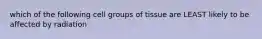 which of the following cell groups of tissue are LEAST likely to be affected by radiation