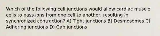 Which of the following <a href='https://www.questionai.com/knowledge/kYt5XptpdP-cell-junctions' class='anchor-knowledge'>cell junctions</a> would allow cardiac muscle cells to pass ions from one cell to another, resulting in synchronized contraction? A) Tight junctions B) Desmosomes C) Adhering junctions D) Gap junctions