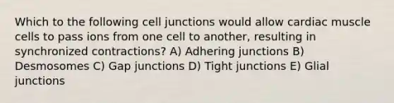 Which to the following <a href='https://www.questionai.com/knowledge/kYt5XptpdP-cell-junctions' class='anchor-knowledge'>cell junctions</a> would allow cardiac muscle cells to pass ions from one cell to another, resulting in synchronized contractions? A) Adhering junctions B) Desmosomes C) Gap junctions D) Tight junctions E) Glial junctions