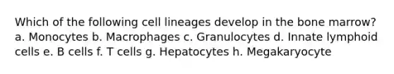 Which of the following cell lineages develop in the bone marrow? a. Monocytes b. Macrophages c. Granulocytes d. Innate lymphoid cells e. B cells f. T cells g. Hepatocytes h. Megakaryocyte